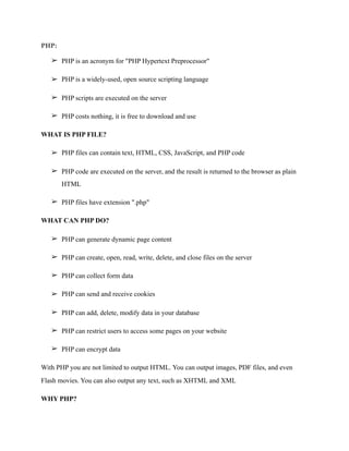 PHP:
➢ PHP is an acronym for "PHP Hypertext Preprocessor"
➢ PHP is a widely-used, open source scripting language
➢ PHP scripts are executed on the server
➢ PHP costs nothing, it is free to download and use
WHAT IS PHP FILE?
➢ PHP files can contain text, HTML, CSS, JavaScript, and PHP code
➢ PHP code are executed on the server, and the result is returned to the browser as plain
HTML
➢ PHP files have extension ".php"
WHAT CAN PHP DO?
➢ PHP can generate dynamic page content
➢ PHP can create, open, read, write, delete, and close files on the server
➢ PHP can collect form data
➢ PHP can send and receive cookies
➢ PHP can add, delete, modify data in your database
➢ PHP can restrict users to access some pages on your website
➢ PHP can encrypt data
With PHP you are not limited to output HTML. You can output images, PDF files, and even
Flash movies. You can also output any text, such as XHTML and XML
WHY PHP?
 