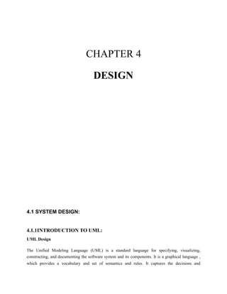 CHAPTER 4
DESIGN
4.1 SYSTEM DESIGN:
4.1.1INTRODUCTION TO UML:
UML Design
The Unified Modeling Language (UML) is a standard language for specifying, visualizing,
constructing, and documenting the software system and its components. It is a graphical language ,
which provides a vocabulary and set of semantics and rules. It captures the decisions and
 
