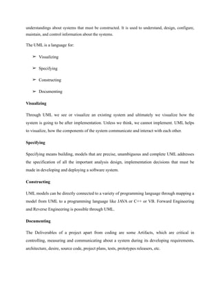 understandings about systems that must be constructed. It is used to understand, design, configure,
maintain, and control information about the systems.
The UML is a language for:
➢ Visualizing
➢ Specifying
➢ Constructing
➢ Documenting
Visualizing
Through UML we see or visualize an existing system and ultimately we visualize how the
system is going to be after implementation. Unless we think, we cannot implement. UML helps
to visualize, how the components of the system communicate and interact with each other.
Specifying
Specifying means building, models that are precise, unambiguous and complete UML addresses
the specification of all the important analysis design, implementation decisions that must be
made in developing and deploying a software system.
Constructing
UML models can be directly connected to a variety of programming language through mapping a
model from UML to a programming language like JAVA or C++ or VB. Forward Engineering
and Reverse Engineering is possible through UML.
Documenting
The Deliverables of a project apart from coding are some Artifacts, which are critical in
controlling, measuring and communicating about a system during its developing requirements,
architecture, desire, source code, project plans, tests, prototypes releasers, etc.
 