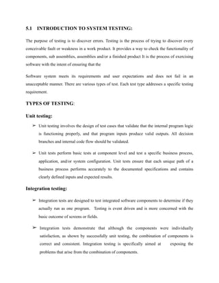 5.1 INTRODUCTION TO SYSTEM TESTING:
The purpose of testing is to discover errors. Testing is the process of trying to discover every
conceivable fault or weakness in a work product. It provides a way to check the functionality of
components, sub assemblies, assemblies and/or a finished product It is the process of exercising
software with the intent of ensuring that the
Software system meets its requirements and user expectations and does not fail in an
unacceptable manner. There are various types of test. Each test type addresses a specific testing
requirement.
TYPES OF TESTING:
Unit testing:
➢ Unit testing involves the design of test cases that validate that the internal program logic
is functioning properly, and that program inputs produce valid outputs. All decision
branches and internal code flow should be validated.
➢ Unit tests perform basic tests at component level and test a specific business process,
application, and/or system configuration. Unit tests ensure that each unique path of a
business process performs accurately to the documented specifications and contains
clearly defined inputs and expected results.
Integration testing:
➢ Integration tests are designed to test integrated software components to determine if they
actually run as one program. Testing is event driven and is more concerned with the
basic outcome of screens or fields.
➢ Integration tests demonstrate that although the components were individually
satisfaction, as shown by successfully unit testing, the combination of components is
correct and consistent. Integration testing is specifically aimed at exposing the
problems that arise from the combination of components.
 