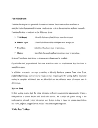 Functional test:
Functional tests provide systematic demonstrations that functions tested are available as
specified by the business and technical requirements, system documentation, and user manuals.
Functional testing is centered on the following items:
➢ Valid Input : identified classes of valid input must be accepted.
➢ Invalid Input : identified classes of invalid input must be rejected.
➢ Functions : identified functions must be exercised.
➢ Output : identified classes of application outputs must be exercised.
Systems/Procedures: interfacing systems or procedures must be invoked.
Organization and preparation of functional tests is focused on requirements, key functions, or
special test cases.
In addition, systematic coverage pertaining to identify Business process flows; data fields,
predefined processes, and successive processes must be considered for testing. Before functional
testing is complete, additional tests are identified and the effective value of current tests is
determined.
System Test:	
System testing ensures that the entire integrated software system meets requirements. It tests a
configuration to ensure known and predictable results. An example of system testing is the
configuration oriented system integration test. System testing is based on process descriptions
and flows, emphasizing pre-driven process links and integration points.
White Box Testing:
 
