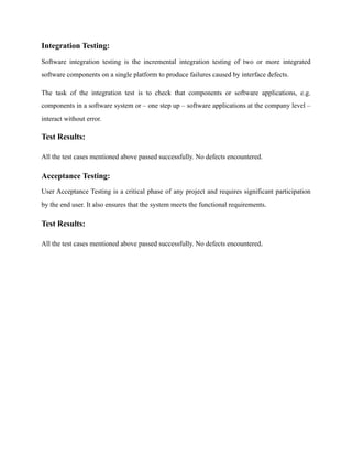 Integration Testing:
Software integration testing is the incremental integration testing of two or more integrated
software components on a single platform to produce failures caused by interface defects.
The task of the integration test is to check that components or software applications, e.g.
components in a software system or – one step up – software applications at the company level –
interact without error.
Test Results:
All the test cases mentioned above passed successfully. No defects encountered.
Acceptance Testing:
User Acceptance Testing is a critical phase of any project and requires significant participation
by the end user. It also ensures that the system meets the functional requirements.
Test Results:
All the test cases mentioned above passed successfully. No defects encountered.
 