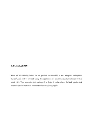 8. CONCLUSION:
Since we are entering details of the patients electronically in the” Hospital Management
System”, data will be secured. Using this application we can retrieve patient’s history with a
single click. Thus processing information will be faster. It easily reduces the book keeping task
and thus reduces the human effort and increases accuracy speed.
 