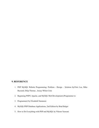 9. REFERENCE
1. PHP MySQL Website Programming: Problem - Design – Solution byChris Lea, Mike
Buzzard, Dilip Thomas , Jessey White-Cinis
2. Beginning PHP5, Apache, and MySQL Web Development (Programmer to
3. Programmer) by Elizabeth Naramore
4. MySQL/PHP Database Applications, 2nd Edition by Brad Bulger
5. How to Do Everything with PHP and MySQL by Vikram Vaswani
 