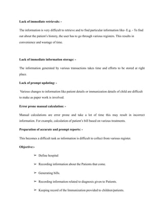 Lack of immediate retrievals: -
The information is very difficult to retrieve and to find particular information like- E.g. - To find
out about the patient’s history, the user has to go through various registers. This results in
convenience and wastage of time.
Lack of immediate information storage: -
The information generated by various transactions takes time and efforts to be stored at right
place.
Lack of prompt updating: -
Various changes to information like patient details or immunization details of child are difficult
to make as paper work is involved.
Error prone manual calculation: -
Manual calculations are error prone and take a lot of time this may result in incorrect
information. For example, calculation of patient’s bill based on various treatments.
Preparation of accurate and prompt reports: -
This becomes a difficult task as information is difficult to collect from various register.
Objective:-
➢ Define hospital
➢ Recording information about the Patients that come.
➢ Generating bills.
➢ Recording information related to diagnosis given to Patients.
➢ Keeping record of the Immunization provided to children/patients.
 