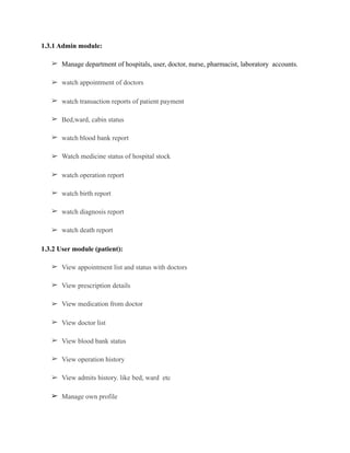 1.3.1 Admin module:
➢ Manage department of hospitals, user, doctor, nurse, pharmacist, laboratory accounts.
➢ watch appointment of doctors
➢ watch transaction reports of patient payment
➢ Bed,ward, cabin status
➢ watch blood bank report
➢ Watch medicine status of hospital stock
➢ watch operation report
➢ watch birth report
➢ watch diagnosis report
➢ watch death report
1.3.2 User module (patient):
➢ View appointment list and status with doctors
➢ View prescription details
➢ View medication from doctor
➢ View doctor list
➢ View blood bank status
➢ View operation history
➢ View admits history. like bed, ward etc
➢ Manage own profile
 