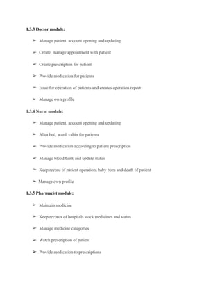 1.3.3 Doctor module:
➢ Manage patient. account opening and updating
➢ Create, manage appointment with patient
➢ Create prescription for patient
➢ Provide medication for patients
➢ Issue for operation of patients and creates operation report
➢ Manage own profile
1.3.4 Nurse module:
➢ Manage patient. account opening and updating
➢ Allot bed, ward, cabin for patients
➢ Provide medication according to patient prescription
➢ Manage blood bank and update status
➢ Keep record of patient operation, baby born and death of patient
➢ Manage own profile	
1.3.5 Pharmacist module:
➢ Maintain medicine
➢ Keep records of hospitals stock medicines and status
➢ Manage medicine categories
➢ Watch prescription of patient
➢ Provide medication to prescriptions
 