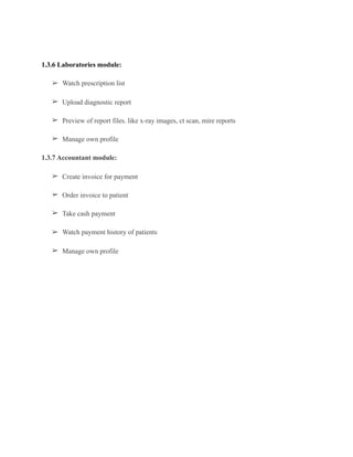 1.3.6 Laboratories module:
➢ Watch prescription list
➢ Upload diagnostic report
➢ Preview of report files. like x-ray images, ct scan, mire reports
➢ Manage own profile
1.3.7 Accountant module:
➢ Create invoice for payment
➢ Order invoice to patient
➢ Take cash payment
➢ Watch payment history of patients
➢ Manage own profile
 