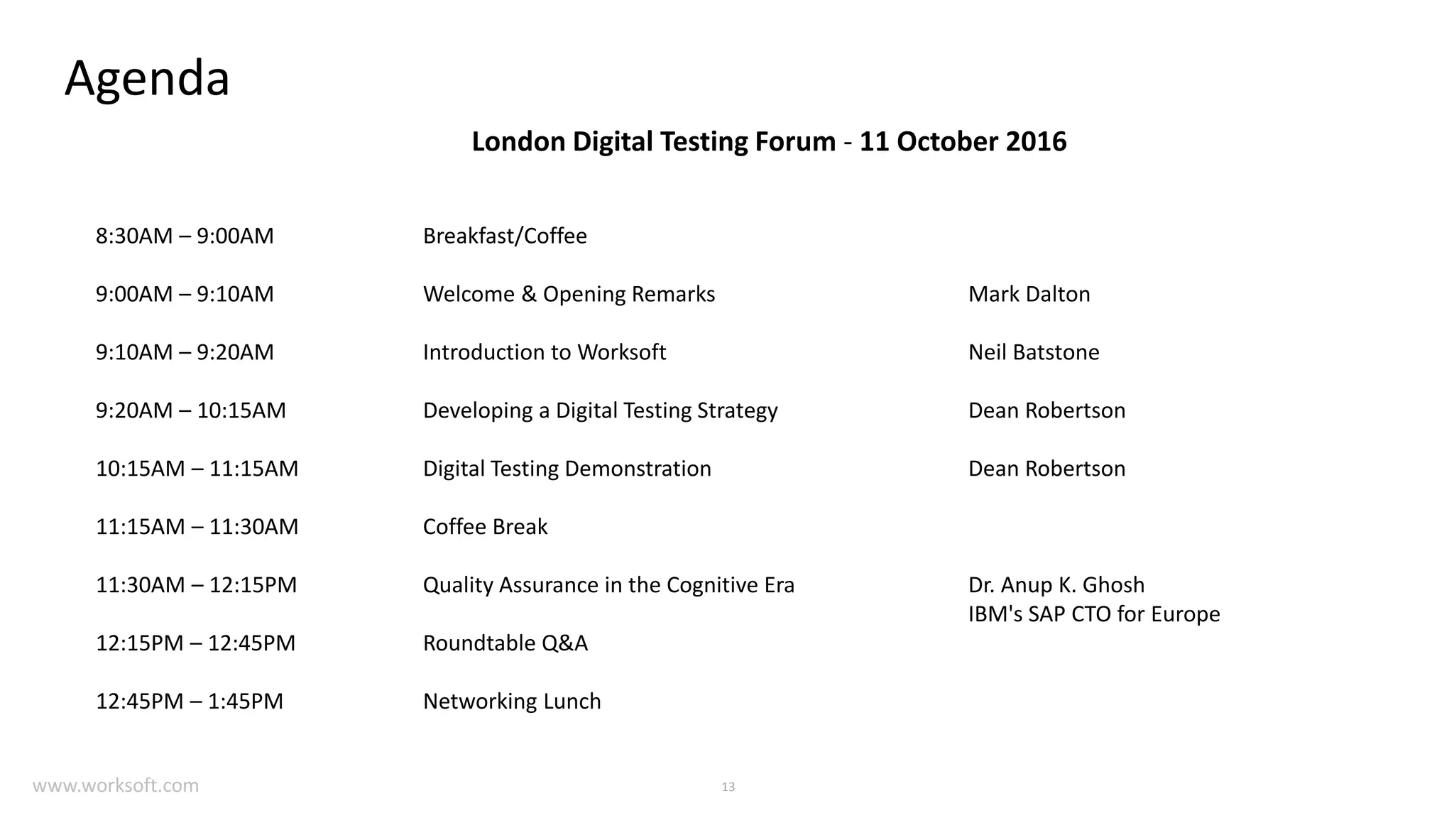 13 Agenda London Digital Testing Forum - 11 October 2016 8:30AM – 9:00AM Breakfast/Coffee 9:00AM – 9:10AM Welcome & Opening Remarks Mark Dalton 9:10AM – 9:20AM Introduction to Worksoft Neil Batstone 9:20AM – 10:15AM Developing a Digital Testing Strategy Dean Robertson 10:15AM – 11:15AM Digital Testing Demonstration Dean Robertson 11:15AM – 11:30AM Coffee Break 11:30AM – 12:15PM Quality Assurance in the Cognitive Era Dr. Anup K. Ghosh IBM's SAP CTO for Europe 12:15PM – 12:45PM Roundtable Q&A 12:45PM – 1:45PM Networking Lunch www.worksoft.com 