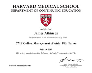 HARVARD MEDICAL SCHOOL 
DEPARTMENT OF CONTINUING EDUCATION 
James Atkinson 
CME Online: Management of Atrial Fibrillation 
A Multifaceted Disease 
This activity was designated for 2 Category 1 Credits™ toward the AMA/PRA 
Sanjiv Chopra, M.B., B.S. 
Faculty Dean for Continuing Education 
Professor of Medicine 
Boston, Massachusetts 
certifies that 
Name 
has participated in the educational activity titled 
CME Online: Chronic Hepatitis C: 
July 19, 2008 
December 1, 2007 
and is awarded 2 AMA PRA Category 1 Credits.TM 
