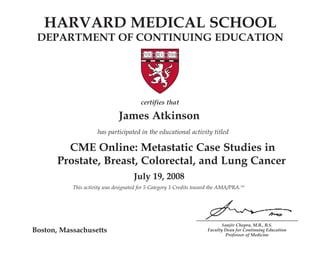 HARVARD MEDICAL SCHOOL 
DEPARTMENT OF CONTINUING EDUCATION 
Prostate, Breast, Colorectal, and Lung Cancer 
Sanjiv Chopra, M.B., B.S. 
Faculty Dean for Continuing Education 
Professor of Medicine 
Boston, Massachusetts 
certifies that 
James Atkinson 
has participated in the educational activity titled 
CME Online: Metastatic Case Studies in 
July 19, 2008 
This activity was designated for 5 Category 1 Credits toward the AMA/PRA.TM 
