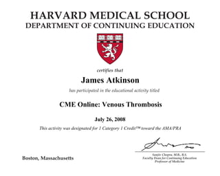 HARVARD MEDICAL SCHOOL 
DEPARTMENT OF CONTINUING EDUCATION 
James Atkinson 
CME Online: Venous Thrombosis 
A Multifaceted Disease 
This activity was designated for 1 Category 1 Credit™ toward the AMA/PRA 
Sanjiv Chopra, M.B., B.S. 
Faculty Dean for Continuing Education 
Professor of Medicine 
Boston, Massachusetts 
certifies that 
Name 
has participated in the educational activity titled 
CME Online: Chronic Hepatitis C: 
July 26, 2008 
December 1, 2007 
and is awarded 2 AMA PRA Category 1 Credits.TM 
