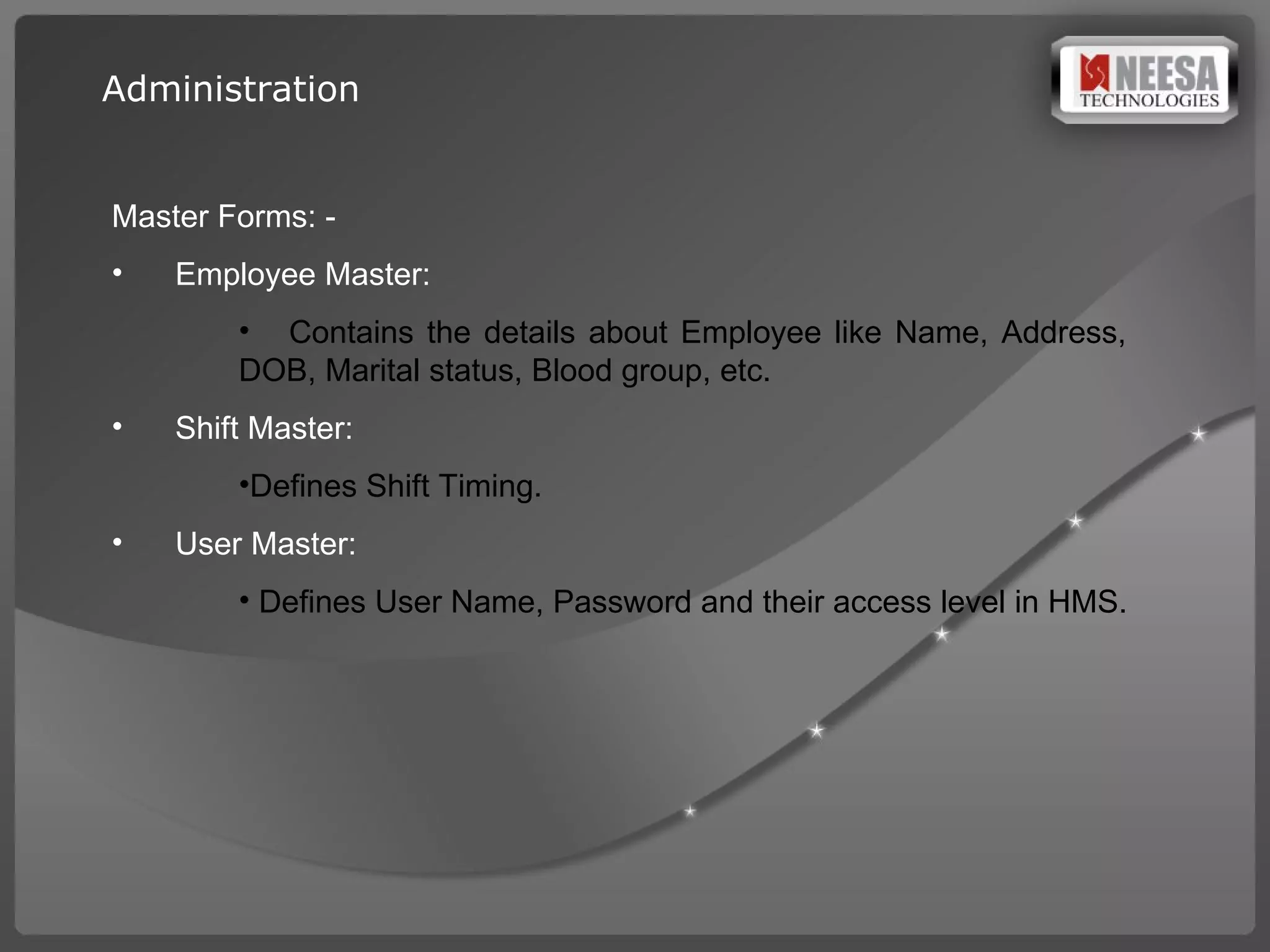 Master Forms: -  Employee Master:  Contains the details about Employee like Name, Address,  DOB, Marital status, Blood group, etc. Shift Master:  Defines Shift Timing. User Master:  Defines User Name, Password and their access level in HMS. Administration 