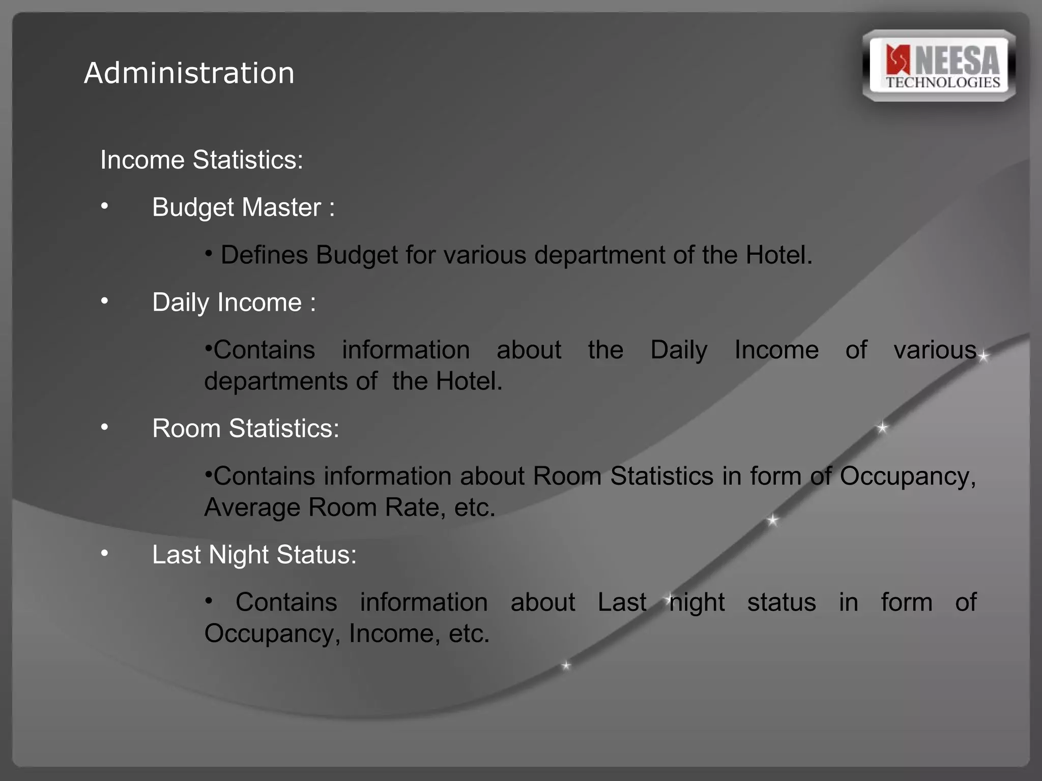 Income Statistics: Budget Master : Defines Budget for various department of the Hotel. Daily Income :  Contains information about the Daily Income of various departments of  the Hotel. Room Statistics:  Contains information about Room Statistics in form of Occupancy, Average Room Rate, etc. Last Night Status: Contains information about Last night status in form of Occupancy, Income, etc. Administration 