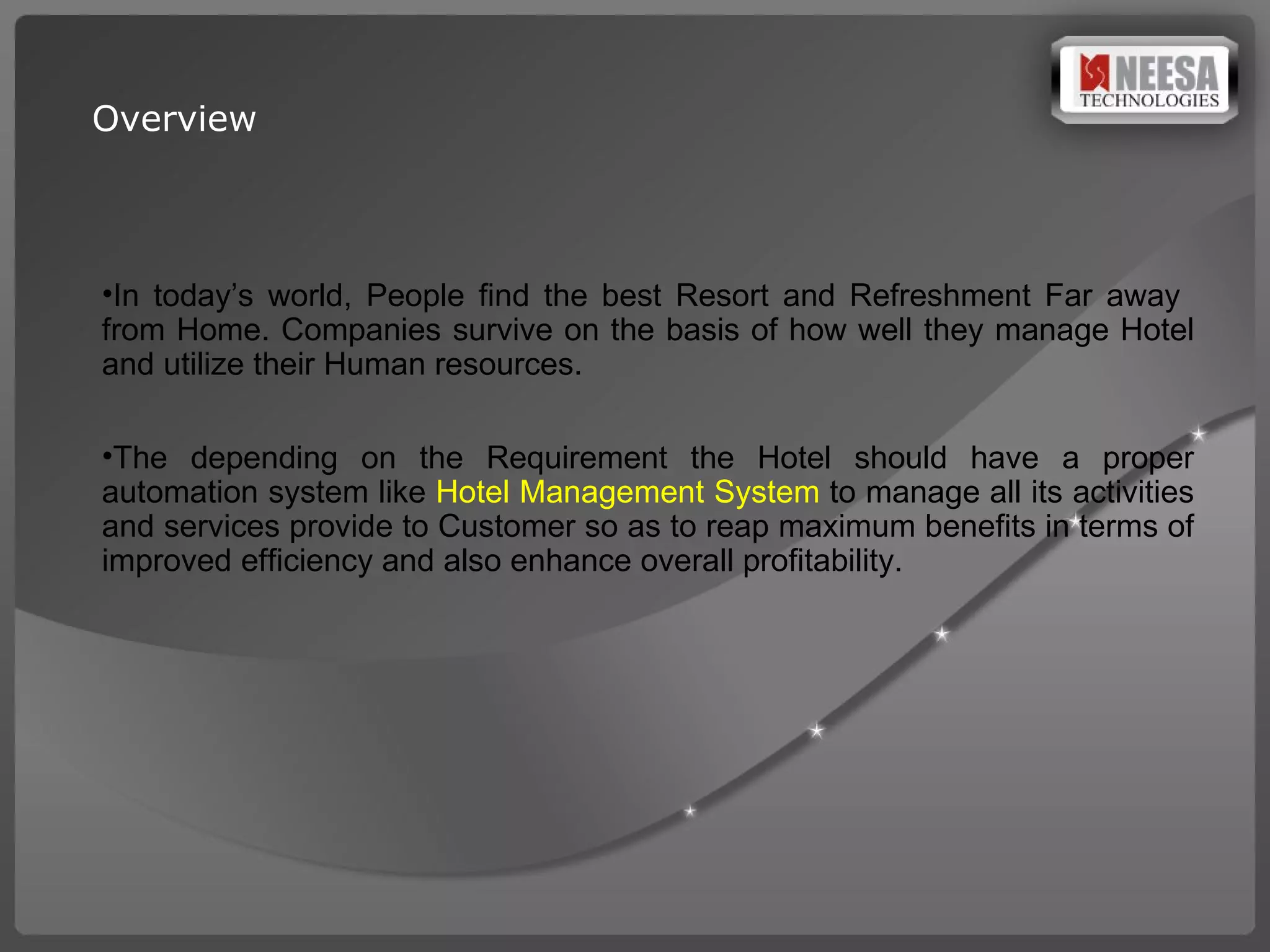 Overview In today’s world, People find the best Resort and Refreshment Far away  from Home. Companies survive on the basis of how well they manage Hotel and utilize their Human resources. The  depending   on the Requirement  the  Hotel should  have   a proper  automation  system  like  Hotel Management System   to manage  all its activities and services provide to Customer  so as to reap   maximum benefits in terms of  improved  efficiency  and also  enhance overall profitability. 