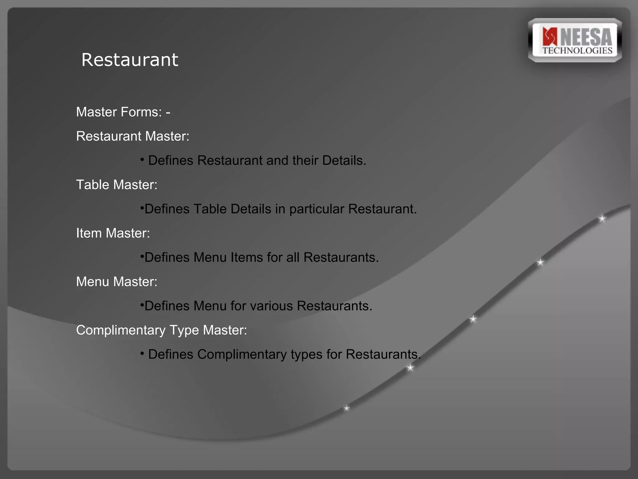 Restaurant  Master Forms: -  Restaurant Master: Defines Restaurant and their Details. Table Master:  Defines Table Details in particular Restaurant. Item Master:  Defines Menu Items for all Restaurants. Menu Master: Defines Menu for various Restaurants. Complimentary Type Master: Defines Complimentary types for Restaurants.  