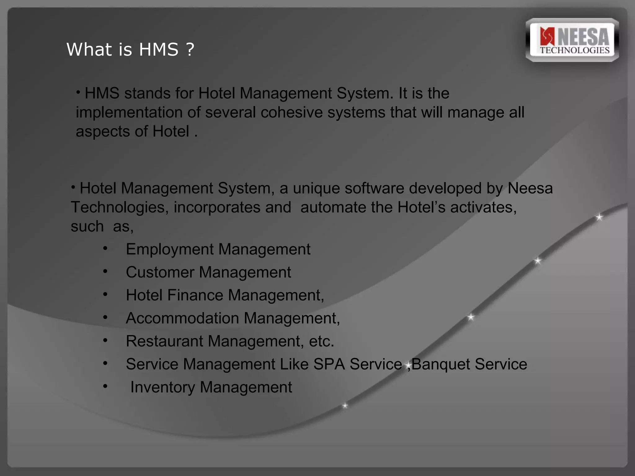 What is HMS ? HMS stands for Hotel Management System. It is the  implementation of several cohesive systems that will manage all aspects of Hotel .   Hotel Management System, a unique software developed by Neesa Technologies, incorporates and  automate the Hotel’s activates,  such  as,  Employment Management Customer Management Hotel Finance Management, Accommodation Management, Restaurant Management, etc. Service Management Like SPA Service ,Banquet Service Inventory Management  