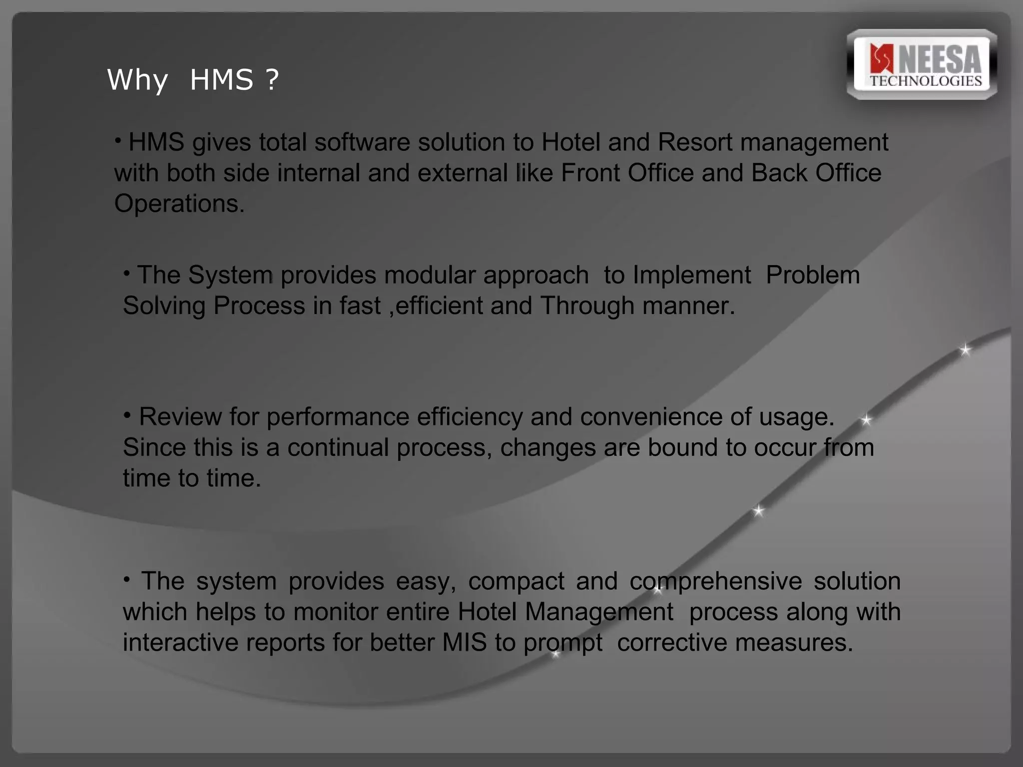 Why  HMS ? HMS gives total software solution to Hotel and Resort management with both side internal and external like Front Office and Back Office Operations . The System provides modular approach  to Implement  Problem Solving Process in fast ,efficient and Through manner. Review for performance efficiency and convenience of usage. Since this is a continual process, changes are bound to occur from time to time. The system provides easy, compact and comprehensive solution which helps to monitor entire Hotel Management  process along with interactive reports for better MIS to prompt  corrective measures.  