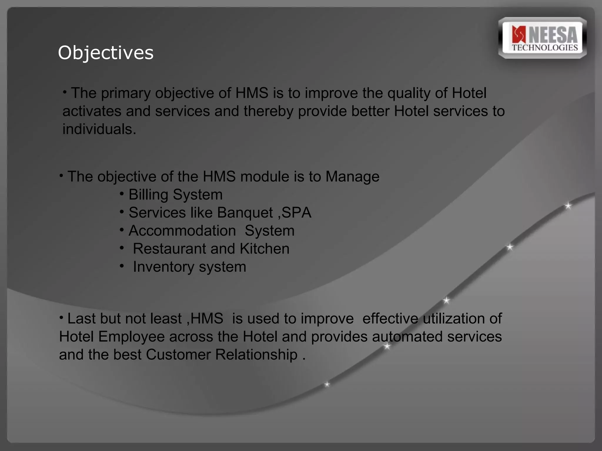 Objectives The primary objective of HMS is to improve the quality of Hotel activates and services and thereby provide better Hotel services to individuals.  The objective of the HMS module is to Manage Billing System  Services like Banquet ,SPA Accommodation  System Restaurant and Kitchen  Inventory system  Last but not least ,HMS  is used to improve  effective utilization of Hotel Employee across the Hotel and provides automated services and the best Customer Relationship . 
