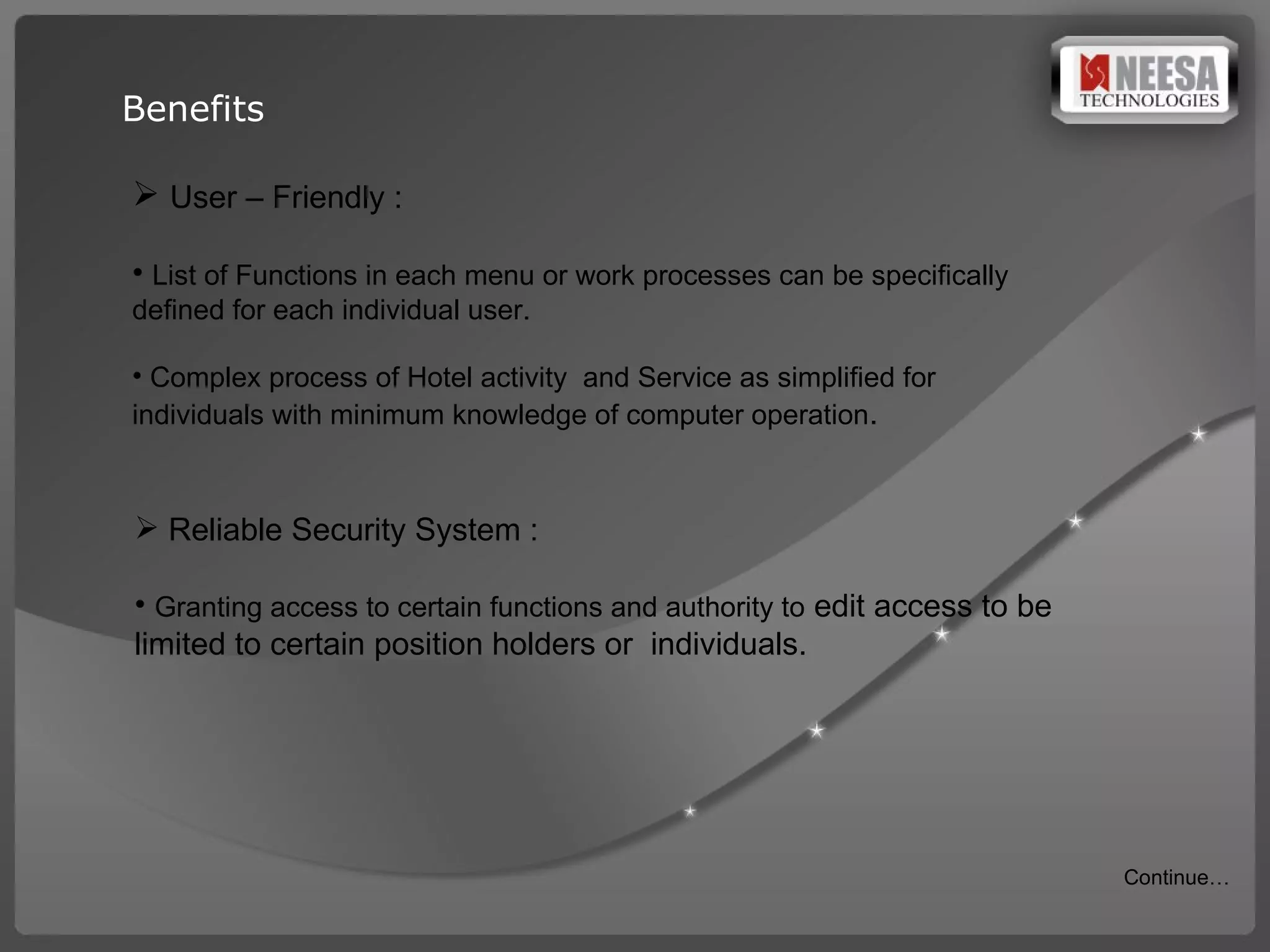 Benefits User – Friendly : List of Functions in each menu or work processes can be specifically  defined for each individual user.   Complex process of Hotel activity  and Service as simplified for individuals with minimum knowledge of computer operation . Reliable Security System :  Granting access to certain functions and authority to  edit access to be limited to certain position holders or  individuals. Continue… 