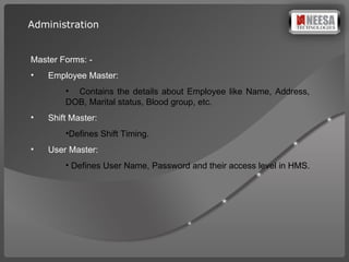 Master Forms: -  Employee Master:  Contains the details about Employee like Name, Address,  DOB, Marital status, Blood group, etc. Shift Master:  Defines Shift Timing. User Master:  Defines User Name, Password and their access level in HMS. Administration 