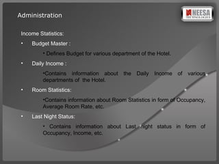 Income Statistics: Budget Master : Defines Budget for various department of the Hotel. Daily Income :  Contains information about the Daily Income of various departments of  the Hotel. Room Statistics:  Contains information about Room Statistics in form of Occupancy, Average Room Rate, etc. Last Night Status: Contains information about Last night status in form of Occupancy, Income, etc. Administration 