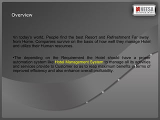 Overview In today’s world, People find the best Resort and Refreshment Far away  from Home. Companies survive on the basis of how well they manage Hotel and utilize their Human resources. The  depending   on the Requirement  the  Hotel should  have   a proper  automation  system  like  Hotel Management System   to manage  all its activities and services provide to Customer  so as to reap   maximum benefits in terms of  improved  efficiency  and also  enhance overall profitability. 