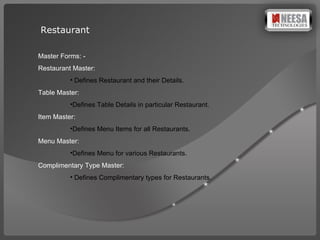 Restaurant  Master Forms: -  Restaurant Master: Defines Restaurant and their Details. Table Master:  Defines Table Details in particular Restaurant. Item Master:  Defines Menu Items for all Restaurants. Menu Master: Defines Menu for various Restaurants. Complimentary Type Master: Defines Complimentary types for Restaurants.  