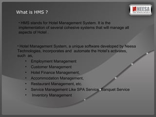 What is HMS ? HMS stands for Hotel Management System. It is the  implementation of several cohesive systems that will manage all aspects of Hotel .   Hotel Management System, a unique software developed by Neesa Technologies, incorporates and  automate the Hotel’s activates,  such  as,  Employment Management Customer Management Hotel Finance Management, Accommodation Management, Restaurant Management, etc. Service Management Like SPA Service ,Banquet Service Inventory Management  