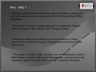 Why  HMS ? HMS gives total software solution to Hotel and Resort management with both side internal and external like Front Office and Back Office Operations . The System provides modular approach  to Implement  Problem Solving Process in fast ,efficient and Through manner. Review for performance efficiency and convenience of usage. Since this is a continual process, changes are bound to occur from time to time. The system provides easy, compact and comprehensive solution which helps to monitor entire Hotel Management  process along with interactive reports for better MIS to prompt  corrective measures.  