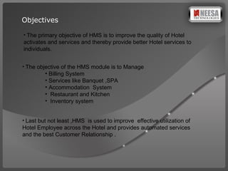 Objectives The primary objective of HMS is to improve the quality of Hotel activates and services and thereby provide better Hotel services to individuals.  The objective of the HMS module is to Manage Billing System  Services like Banquet ,SPA Accommodation  System Restaurant and Kitchen  Inventory system  Last but not least ,HMS  is used to improve  effective utilization of Hotel Employee across the Hotel and provides automated services and the best Customer Relationship . 