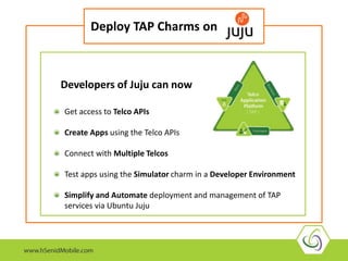 Deploy TAP Charms on 
Developers of Juju can now 
Get access to Telco APIs 
Create Apps using the Telco APIs 
Connect with Multiple Telcos 
Test apps using the Simulator charm in a Developer Environment 
Simplify and Automate deployment and management of TAP 
services via Ubuntu Juju 
 