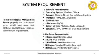 Government Polytechnic, Adityapur
24/05/2025 10
SYSTEM REQUIREMENT
1. Software Requirements:
• Operating System: Windows / Linux
• Browser: Chrome, Firefox (for web-based system)
• Frontend: HTML, CSS, JavaScript
• Backend: PHP
• ️Database: MySQL
• Editor: VS Code / Sublime Text / Notepad+
• Server: XAMPP / WAMP for local development
2. Hardware Requirements:
• 🧠 Processor: Intel i3 or above
• 💾 RAM: 4 GB or more
• 💽 Hard Disk: 100 GB (minimum)
• ️
🖥️Display: Standard Monitor (any size)
• ️
🖨️Optional: Printer (for bill/reports)
To run the Hospital Management
System properly, the computer or
server should have some basic
hardware and software. These are
the minimum requirements.
 