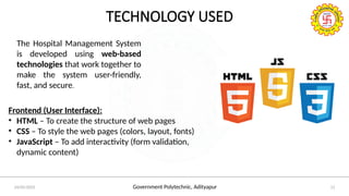 Government Polytechnic, Adityapur
24/05/2025 11
TECHNOLOGY USED
The Hospital Management System
is developed using web-based
technologies that work together to
make the system user-friendly,
fast, and secure.
Frontend (User Interface):
• HTML – To create the structure of web pages
• CSS – To style the web pages (colors, layout, fonts)
• JavaScript – To add interactivity (form validation,
dynamic content)
 
