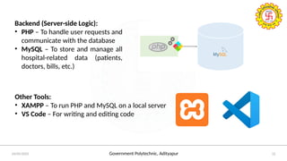 Government Polytechnic, Adityapur
24/05/2025 12
Backend (Server-side Logic):
• PHP – To handle user requests and
communicate with the database
• MySQL – To store and manage all
hospital-related data (patients,
doctors, bills, etc.)
Other Tools:
• XAMPP – To run PHP and MySQL on a local server
• VS Code – For writing and editing code
 