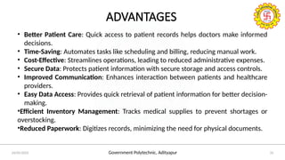 Government Polytechnic, Adityapur
24/05/2025 25
ADVANTAGES
• Better Patient Care: Quick access to patient records helps doctors make informed
decisions.
• Time-Saving: Automates tasks like scheduling and billing, reducing manual work.
• Cost-Effective: Streamlines operations, leading to reduced administrative expenses.
• Secure Data: Protects patient information with secure storage and access controls.
• Improved Communication: Enhances interaction between patients and healthcare
providers.
• Easy Data Access: Provides quick retrieval of patient information for better decision-
making.
•Efficient Inventory Management: Tracks medical supplies to prevent shortages or
overstocking.
•Reduced Paperwork: Digitizes records, minimizing the need for physical documents.
 