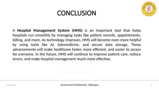 Government Polytechnic, Adityapur
24/05/2025 27
CONCLUSION
A Hospital Management System (HMS) is an important tool that helps
hospitals run smoothly by managing tasks like patient records, appointments,
billing, and more. As technology improves, HMS will become even more helpful
by using tools like AI, telemedicine, and secure data storage. These
advancements will make healthcare faster, more efficient, and easier to access
for everyone. In the future, HMS will continue to improve patient care, reduce
errors, and make hospital management much more effective.
 