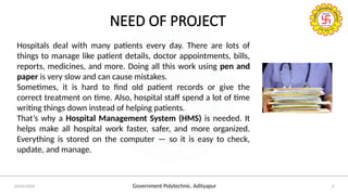 Government Polytechnic, Adityapur
24/05/2025 3
NEED OF PROJECT
Hospitals deal with many patients every day. There are lots of
things to manage like patient details, doctor appointments, bills,
reports, medicines, and more. Doing all this work using pen and
paper is very slow and can cause mistakes.
Sometimes, it is hard to find old patient records or give the
correct treatment on time. Also, hospital staff spend a lot of time
writing things down instead of helping patients.
That’s why a Hospital Management System (HMS) is needed. It
helps make all hospital work faster, safer, and more organized.
Everything is stored on the computer — so it is easy to check,
update, and manage.
 