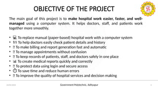 Government Polytechnic, Adityapur
24/05/2025 4
OBJECTIVE OF THE PROJECT
The main goal of this project is to make hospital work easier, faster, and well-
managed using a computer system. It helps doctors, staff, and patients work
together more smoothly.
• 💻 To replace manual (paper-based) hospital work with a computer system
• ‍
⚕️
‍
️
‍
⚕️
‍
⚕️
‍
⚕️
‍
⚕️
‍
⚕️
‍
⚕️
‍
⚕️
‍
⚕️
‍
⚕️
‍
⚕️
‍
⚕️
‍
⚕️
‍
⚕️To help doctors easily check patient details and history
• 🧾 To make billing and report generation fast and automatic
• 📅 To manage appointments without confusion
• 🏥 To keep records of patients, staff, and doctors safely in one place
• 📊 To create medical reports quickly and correctly
• 🔐 To protect data using login and secure access
• ️
⏱️To save time and reduce human errors
• 🧠 To improve the quality of hospital services and decision making
 