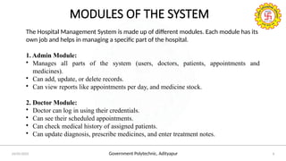 Government Polytechnic, Adityapur
24/05/2025 6
MODULES OF THE SYSTEM
The Hospital Management System is made up of different modules. Each module has its
own job and helps in managing a specific part of the hospital.
1. Admin Module:
• Manages all parts of the system (users, doctors, patients, appointments and
medicines).
• Can add, update, or delete records.
• Can view reports like appointments per day, and medicine stock.
2. Doctor Module:
• Doctor can log in using their credentials.
• Can see their scheduled appointments.
• Can check medical history of assigned patients.
• Can update diagnosis, prescribe medicines, and enter treatment notes.
 