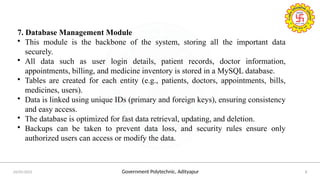 Government Polytechnic, Adityapur
24/05/2025 8
7. Database Management Module
• This module is the backbone of the system, storing all the important data
securely.
• All data such as user login details, patient records, doctor information,
appointments, billing, and medicine inventory is stored in a MySQL database.
• Tables are created for each entity (e.g., patients, doctors, appointments, bills,
medicines, users).
• Data is linked using unique IDs (primary and foreign keys), ensuring consistency
and easy access.
• The database is optimized for fast data retrieval, updating, and deletion.
• Backups can be taken to prevent data loss, and security rules ensure only
authorized users can access or modify the data.
 