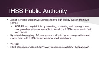 IHSS Public Authority
• Assist In-Home Supportive Services to live high quality lives in their own
homes.
• IHSS PA accomplish this by recruiting, screening and training home
care providers who are available to assist our IHSS consumers in their
own homes.
• By establish a registry, PA can screen and train home care providers and
match them with IHSS consumers who need assistance.
• VIDEO:
• IHSS Orientation Video: http://www.youtube.com/watch?v=8JXZglLawjA
 