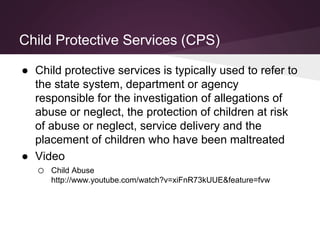 Child Protective Services (CPS)
● Child protective services is typically used to refer to
the state system, department or agency
responsible for the investigation of allegations of
abuse or neglect, the protection of children at risk
of abuse or neglect, service delivery and the
placement of children who have been maltreated
● Video
o Child Abuse
http://www.youtube.com/watch?v=xiFnR73kUUE&feature=fvw
 