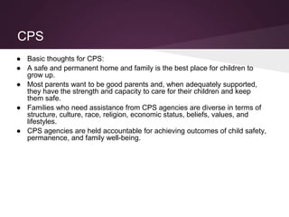 CPS
● Basic thoughts for CPS:
● A safe and permanent home and family is the best place for children to
grow up.
● Most parents want to be good parents and, when adequately supported,
they have the strength and capacity to care for their children and keep
them safe.
● Families who need assistance from CPS agencies are diverse in terms of
structure, culture, race, religion, economic status, beliefs, values, and
lifestyles.
● CPS agencies are held accountable for achieving outcomes of child safety,
permanence, and family well-being.
 