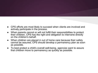 ● CPS efforts are most likely to succeed when clients are involved and
actively participate in the process.
● When parents cannot or will not fulfill their responsibilities to protect
their children, CPS has the right and obligation to intervene directly
on the children's behalf.
● When children are placed in out of home care because their safety
cannot be assured, CPS should develop a permanency plan as soon
as possible.
● To best protect a child's overall well-being, agencies want to assure
that children move to permanency as quickly as possible.
 