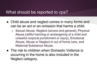 What should be reported to cps?
● Child abuse and neglect comes in many forms and
can be an act or an omission that harms a child.
o Sexual Abuse, Neglect (severe and general), Physical
Abuse (willful harming or endangering of a child and
unlawful corporal punishment or injury), Emotional
Abuse, Abuse or Neglect in out of home care, and
Maternal Substance Abuse.
● The risk to children when Domestic Violence is
occurring in the home is also included in the
Neglect category.
 