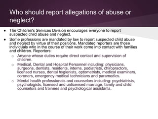Who should report allegations of abuse or
neglect?
● The Children's Services Division encourages everyone to report
suspected child abuse and neglect.
● Some professions are mandated by law to report suspected child abuse
and neglect by virtue of their positions. Mandated reporters are those
individuals who in the course of their work come into contact with families
and children. Reporters:
o Anyone whose duties require direct contact and supervision of
children.
o Medical, Dental and Hospital Personnel including: physicians,
surgeons, dentists, residents, interns, podiatrists, chiropractors,
licensed nurses, dental hygienists, optometrists, medical examiners,
coroners, emergency medical technicians and paramedics.
o Mental health professionals and counselors including: psychiatrists,
psychologists, licensed and unlicensed marriage, family and child
counselors and trainees and psychological assistants.
 