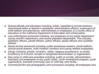 ● School officials and educators including: public, classified or private teachers,
instructional aides or teacher’s assistants, administrative officers, supervisors of
child welfare and attendance, administrators or employees of a county office of
education or the California Department of Education and school police.
● Law enforcement personnel including: any employee of any police department,
county sheriff’s department, and county probation department. This includes
probation officers, parole officers, police officers, peace officers and custodial
officers.
● Social service personnel including: public assistance workers, social workers,
clinical social workers, child visitation monitors and county welfare employees.
● Clergy including: priests, ministers, rabbis, religious practitioners, or similar
functionary of a church, temple or recognized denomination or organization.
● Day camp or child care providers including: public or private: administrators,
licensees and employees of any youth center, youth recreational program, youth
organization, licensed community care or child day care facility.
● Commercial film and photographic print processors including: all employees who
 