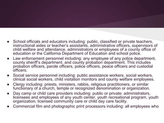 ● School officials and educators including: public, classified or private teachers,
instructional aides or teacher’s assistants, administrative officers, supervisors of
child welfare and attendance, administrators or employees of a county office of
education or the California Department of Education and school police.
● Law enforcement personnel including: any employee of any police department,
county sheriff’s department, and county probation department. This includes
probation officers, parole officers, police officers, peace officers and custodial
officers.
● Social service personnel including: public assistance workers, social workers,
clinical social workers, child visitation monitors and county welfare employees.
● Clergy including: priests, ministers, rabbis, religious practitioners, or similar
functionary of a church, temple or recognized denomination or organization.
● Day camp or child care providers including: public or private: administrators,
licensees and employees of any youth center, youth recreational program, youth
organization, licensed community care or child day care facility.
● Commercial film and photographic print processors including: all employees who
 