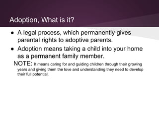 Adoption, What is it?
● A legal process, which permanently gives
parental rights to adoptive parents.
● Adoption means taking a child into your home
as a permanent family member.
NOTE: It means caring for and guiding children through their growing
years and giving them the love and understanding they need to develop
their full potential.
 